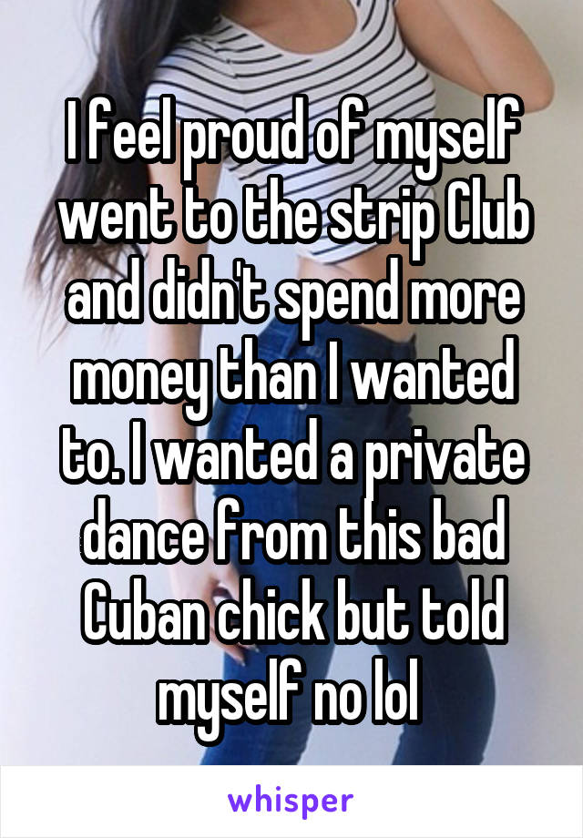 I feel proud of myself went to the strip Club and didn't spend more money than I wanted to. I wanted a private dance from this bad Cuban chick but told myself no lol 