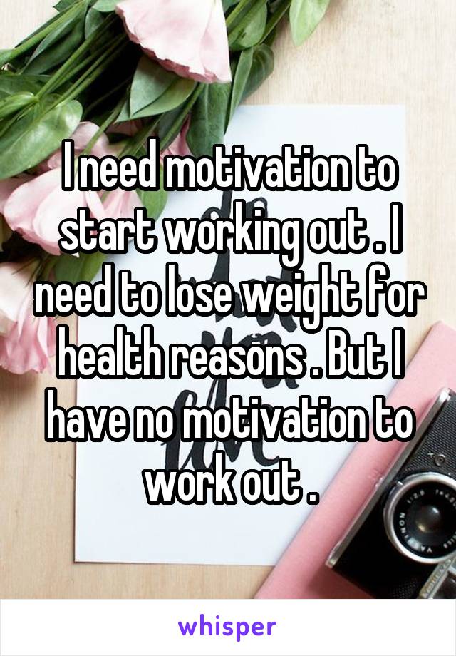 I need motivation to start working out . I need to lose weight for health reasons . But I have no motivation to work out .