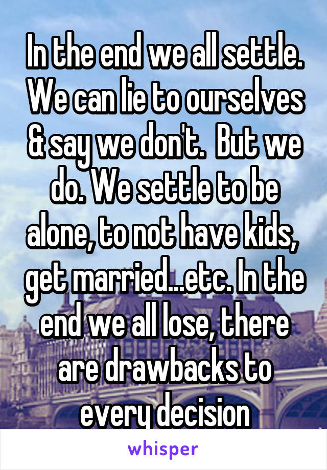 In the end we all settle. We can lie to ourselves & say we don't.  But we do. We settle to be alone, to not have kids,  get married...etc. In the end we all lose, there are drawbacks to every decision