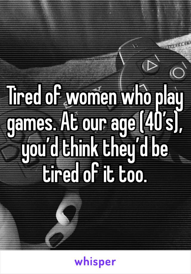 Tired of women who play games. At our age (40’s), you’d think they’d be tired of it too. 