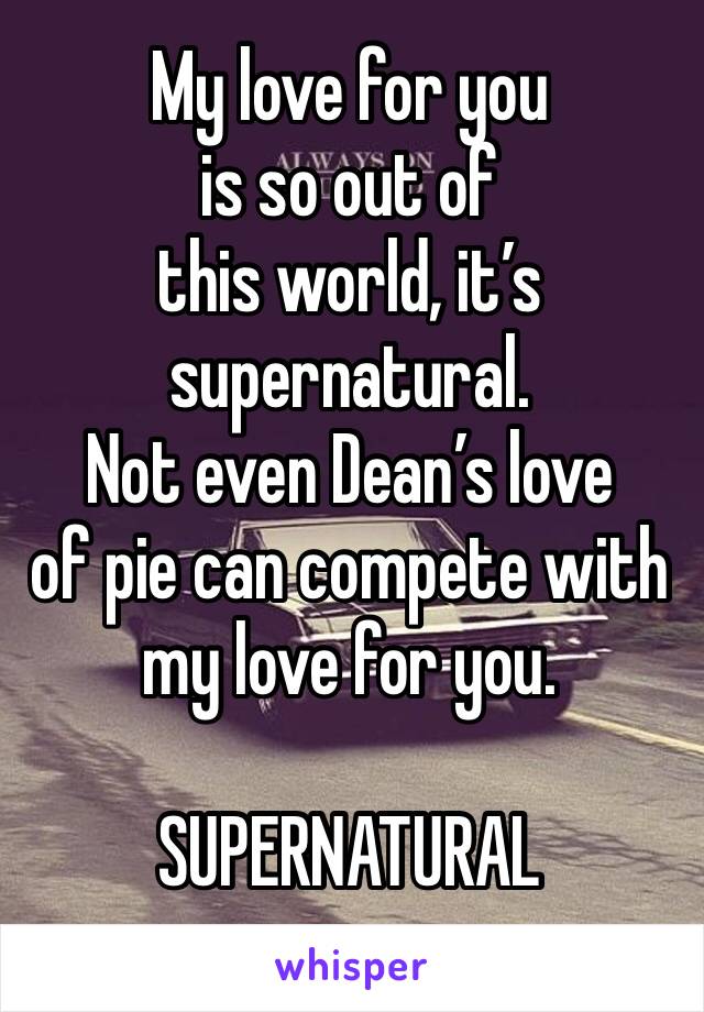 My love for you 
is so out of 
this world, it’s supernatural. 
Not even Dean’s love 
of pie can compete with my love for you. 

SUPERNATURAL 