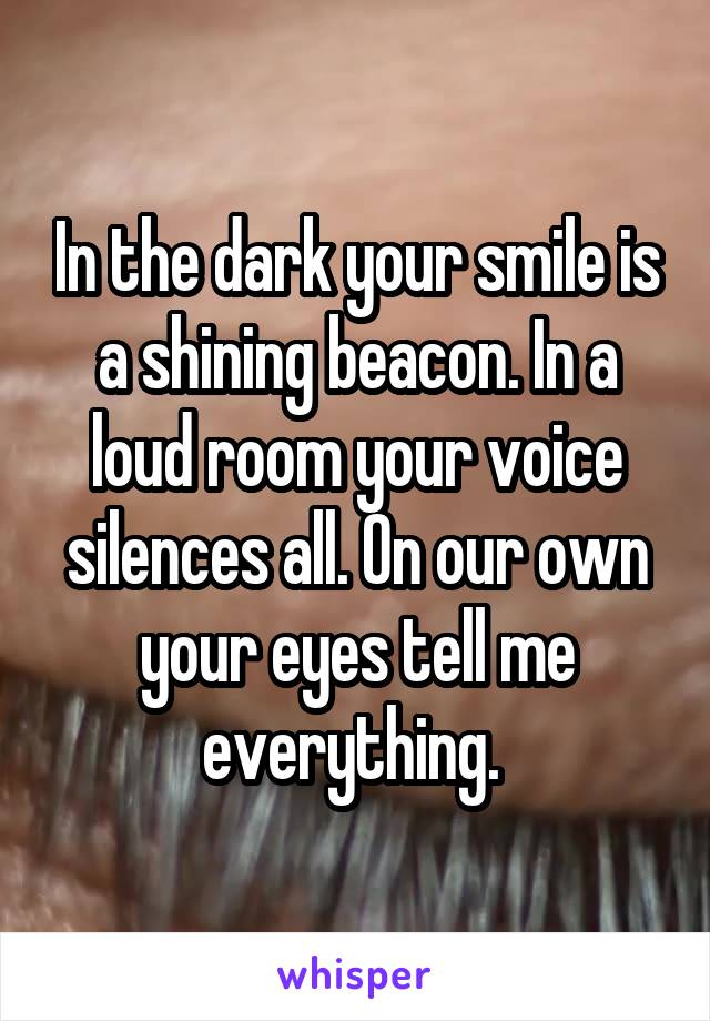 In the dark your smile is a shining beacon. In a loud room your voice silences all. On our own your eyes tell me everything. 