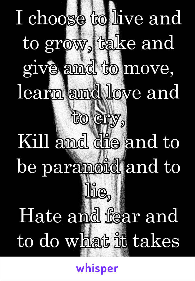 I choose to live and to grow, take and give and to move, learn and love and to cry,
Kill and die and to be paranoid and to lie,
Hate and fear and to do what it takes to move through