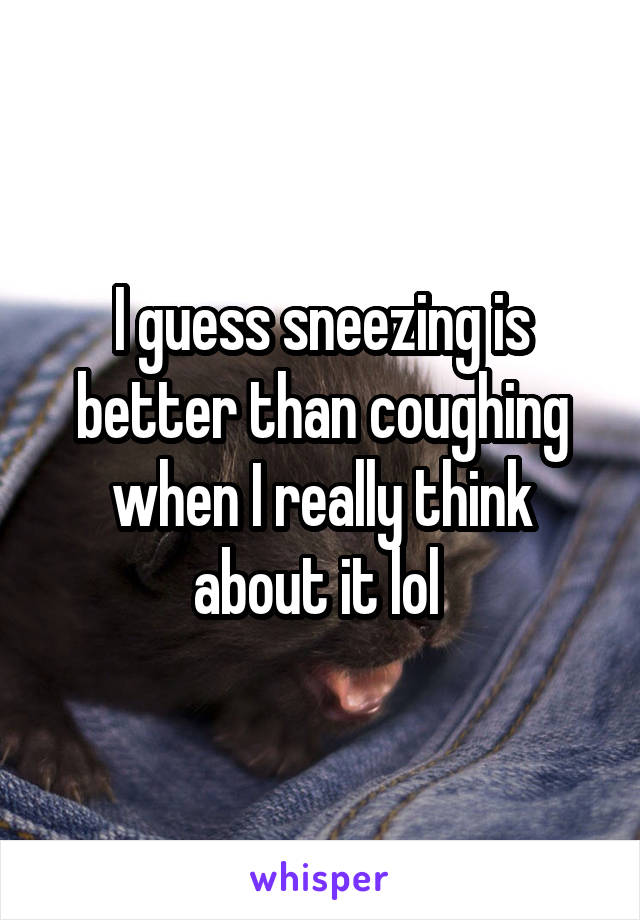 I guess sneezing is better than coughing when I really think about it lol 