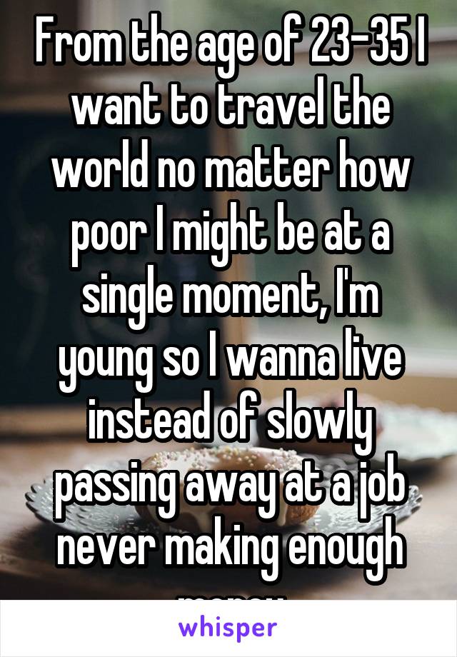 From the age of 23-35 I want to travel the world no matter how poor I might be at a single moment, I'm young so I wanna live instead of slowly passing away at a job never making enough money