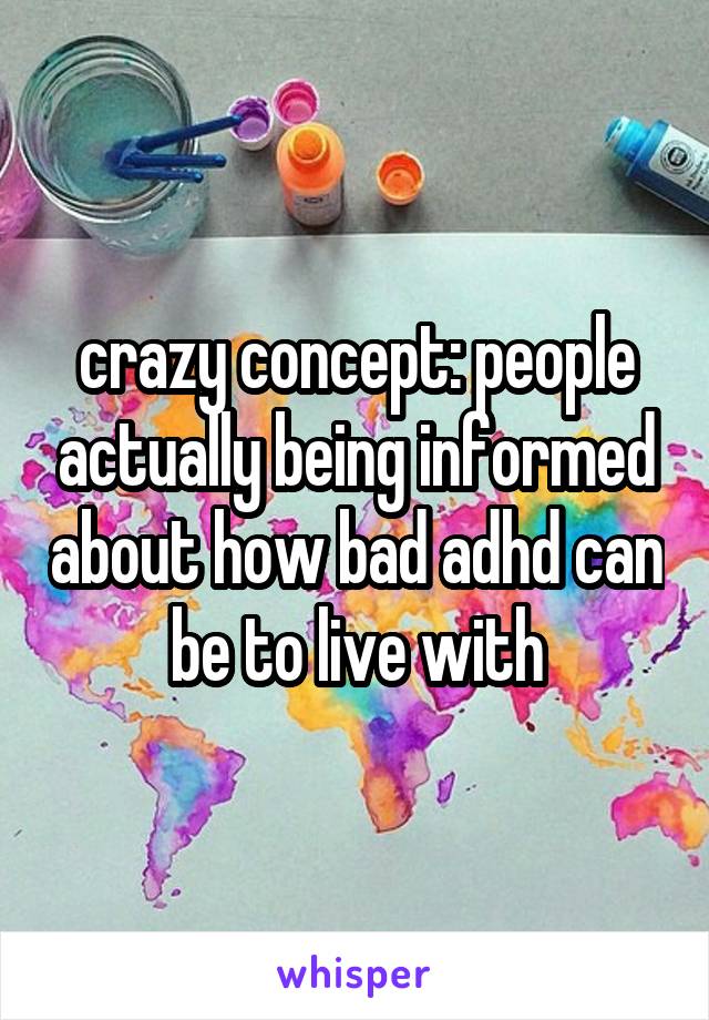 crazy concept: people actually being informed about how bad adhd can be to live with