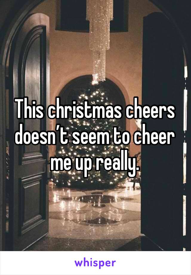 This christmas cheers doesn’t seem to cheer me up really.