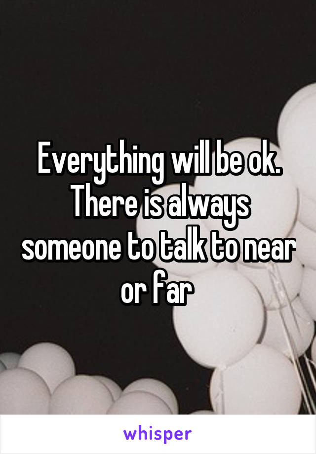 Everything will be ok. There is always someone to talk to near or far 