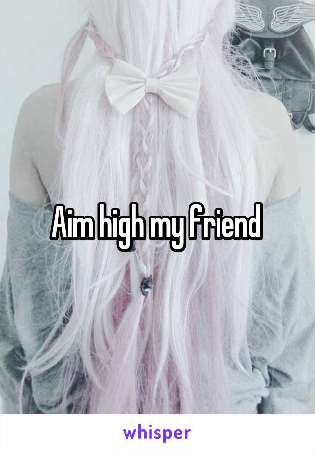 Aim high my friend 