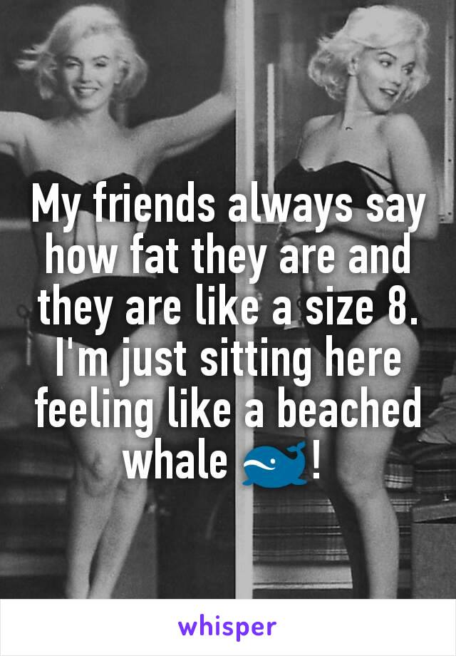 My friends always say how fat they are and they are like a size 8. I'm just sitting here feeling like a beached whale 🐋! 