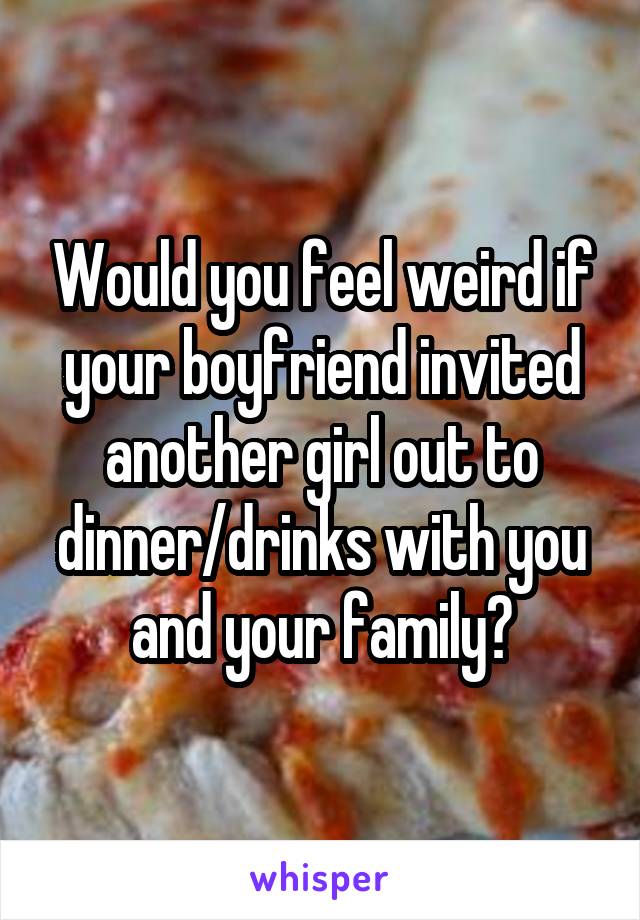 Would you feel weird if your boyfriend invited another girl out to dinner/drinks with you and your family?