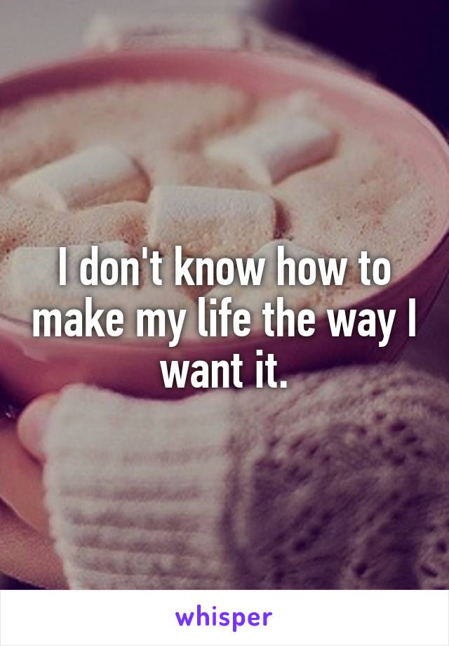 I don't know how to make my life the way I want it.