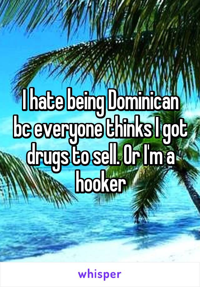 I hate being Dominican bc everyone thinks I got drugs to sell. Or I'm a hooker