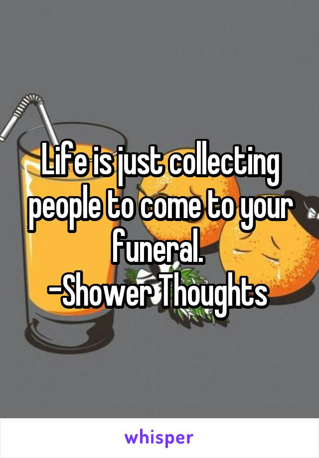 Life is just collecting people to come to your funeral. 
-Shower Thoughts 