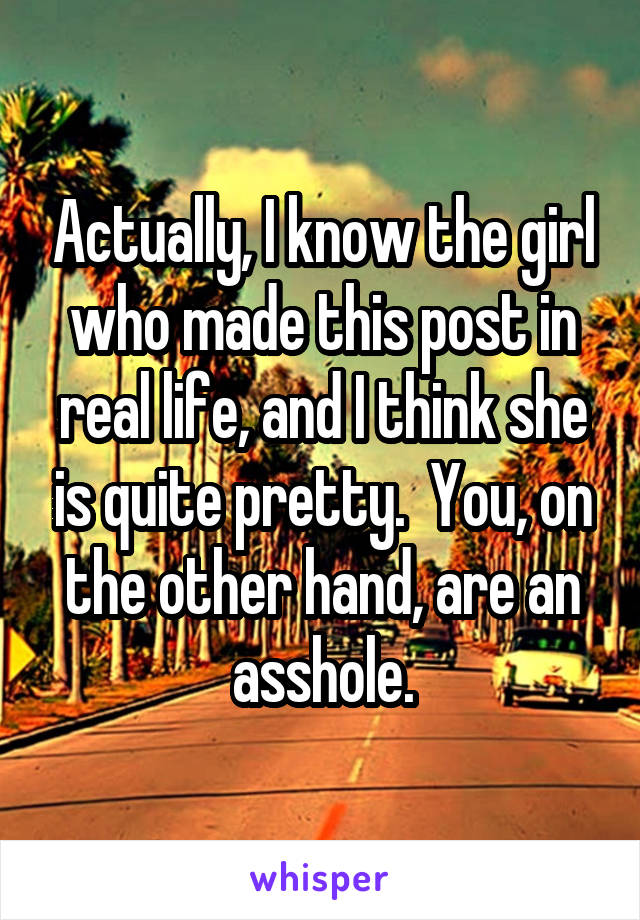 Actually, I know the girl who made this post in real life, and I think she is quite pretty.  You, on the other hand, are an asshole.