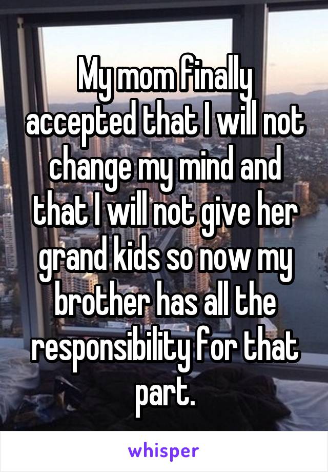 My mom finally accepted that I will not change my mind and that I will not give her grand kids so now my brother has all the responsibility for that part.