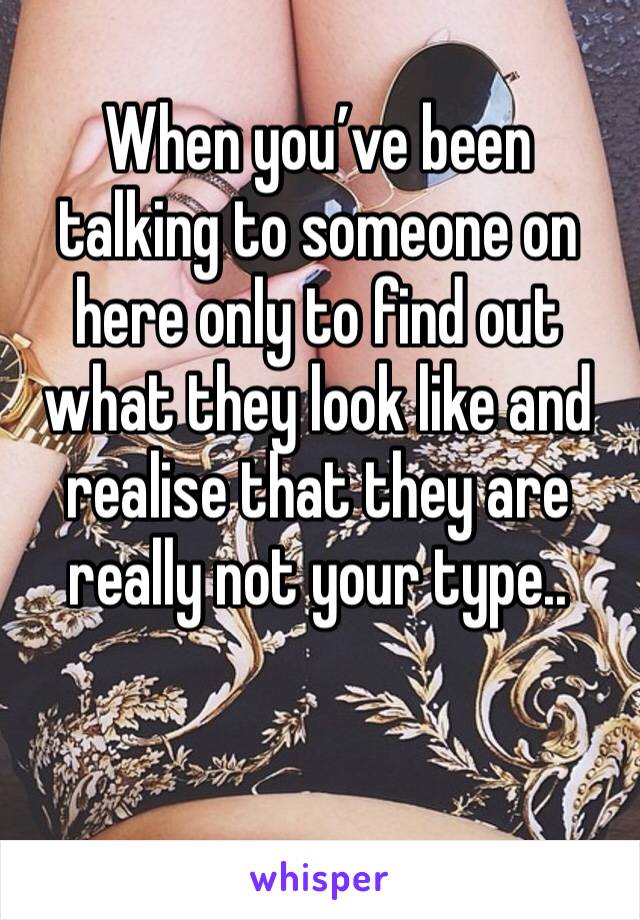 When you’ve been talking to someone on here only to find out what they look like and realise that they are really not your type..
