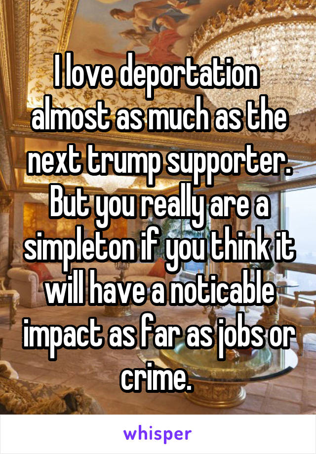 I love deportation  almost as much as the next trump supporter. But you really are a simpleton if you think it will have a noticable impact as far as jobs or crime. 