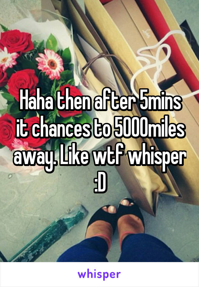 Haha then after 5mins it chances to 5000miles away. Like wtf whisper :D