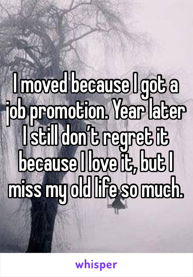 I moved because I got a job promotion. Year later I still don’t regret it because I love it, but I miss my old life so much. 