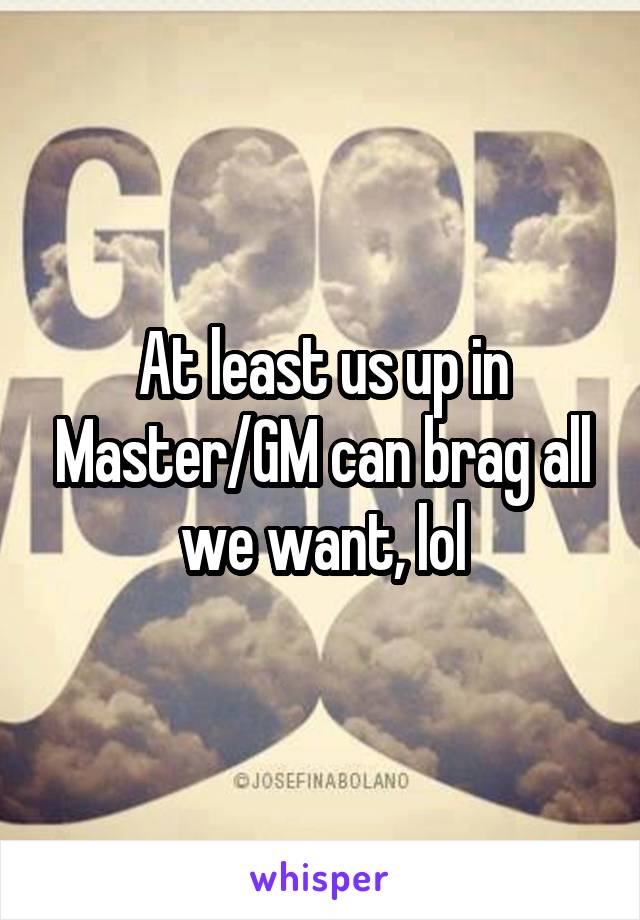 At least us up in Master/GM can brag all we want, lol