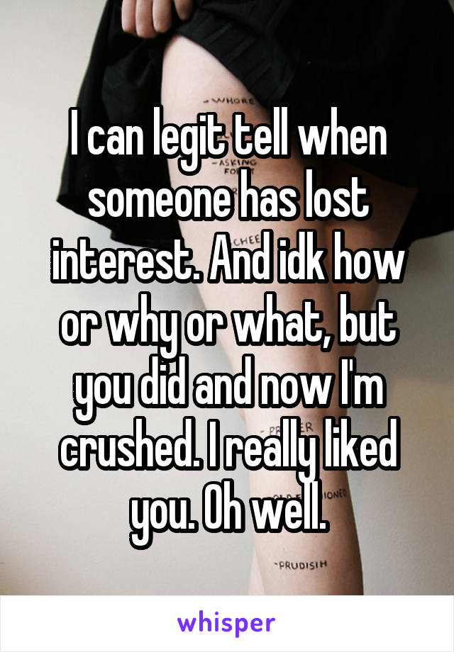 I can legit tell when someone has lost interest. And idk how or why or what, but you did and now I'm crushed. I really liked you. Oh well.