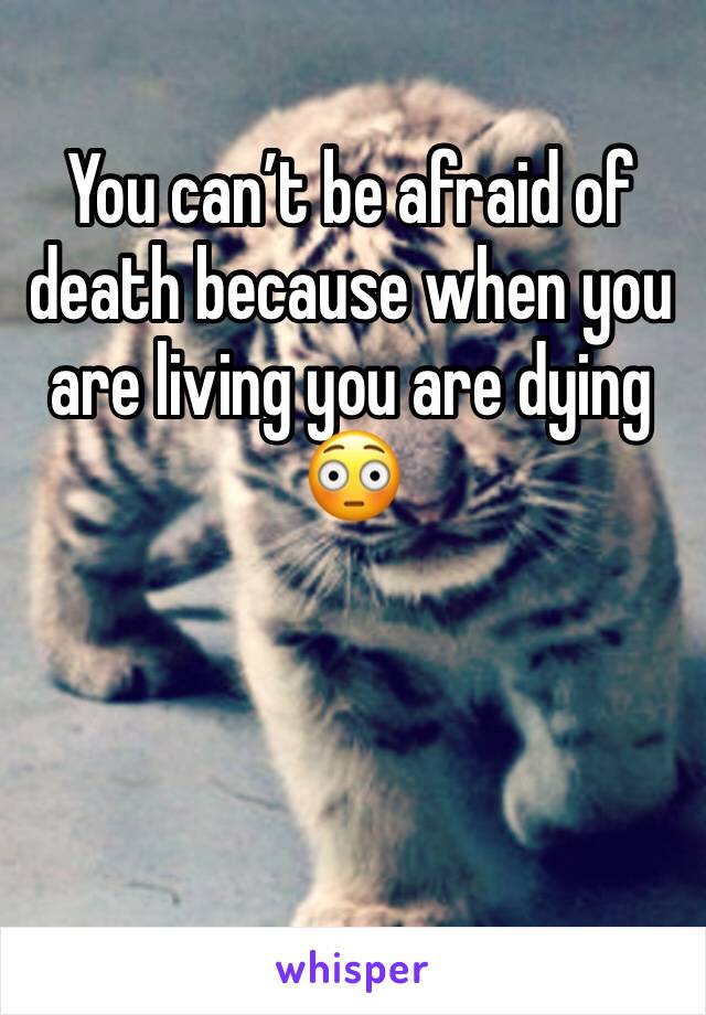 You can’t be afraid of death because when you are living you are dying 😳