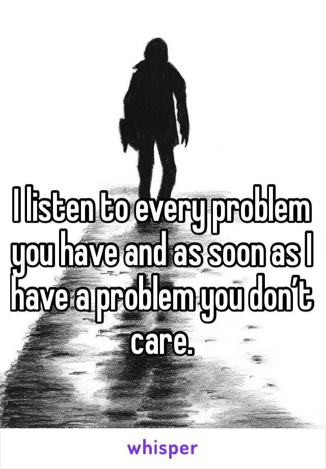 I listen to every problem you have and as soon as I have a problem you don’t care. 