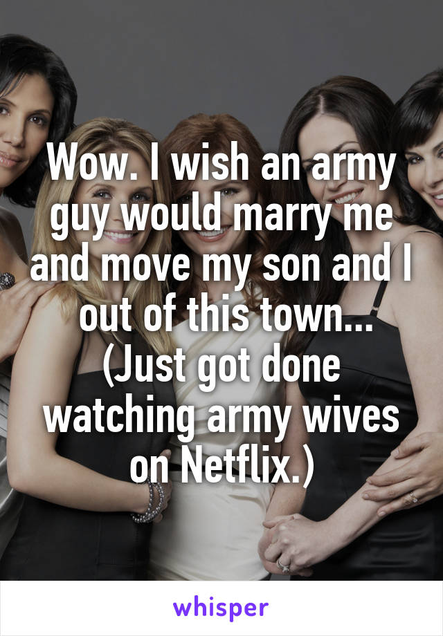 Wow. I wish an army guy would marry me and move my son and I  out of this town... (Just got done watching army wives on Netflix.)