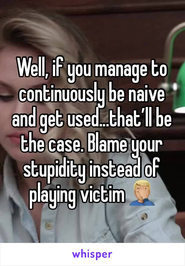 Well, if you manage to continuously be naive and get used...that’ll be the case. Blame your stupidity instead of playing victim 🤦🏼‍♂️