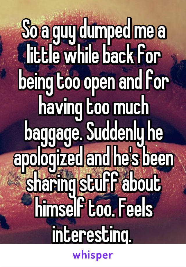 So a guy dumped me a little while back for being too open and for having too much baggage. Suddenly he apologized and he's been sharing stuff about himself too. Feels interesting. 