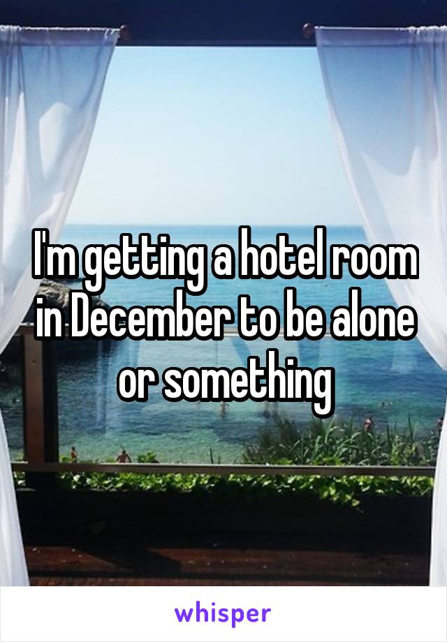 I'm getting a hotel room in December to be alone or something