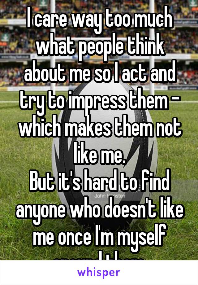 I care way too much what people think about me so I act and try to impress them - which makes them not like me.
But it's hard to find anyone who doesn't like me once I'm myself around them.