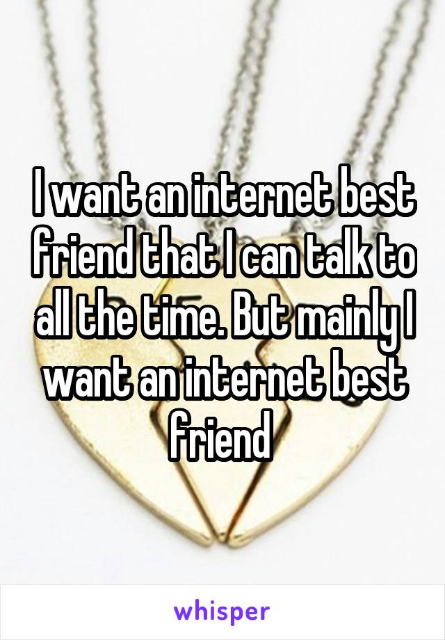 I want an internet best friend that I can talk to all the time. But mainly I want an internet best friend 