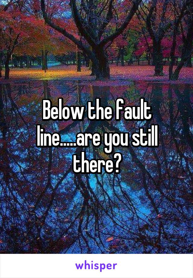 Below the fault line.....are you still there?