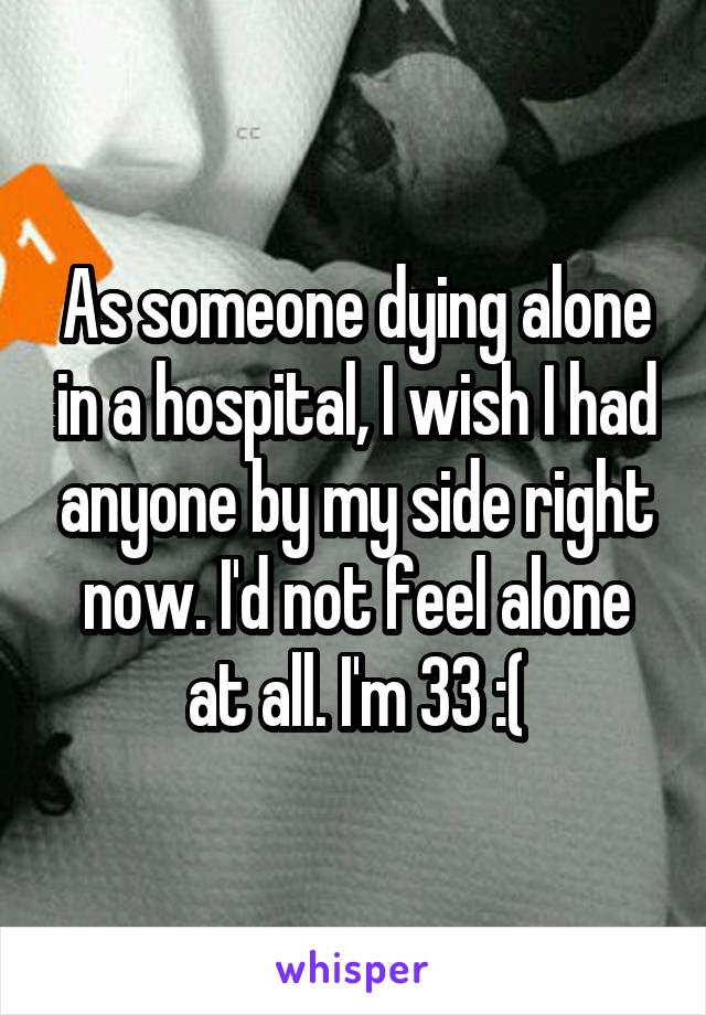 As someone dying alone in a hospital, I wish I had anyone by my side right now. I'd not feel alone at all. I'm 33 :(