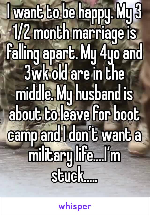 I want to be happy. My 3 1/2 month marriage is falling apart. My 4yo and 3wk old are in the middle. My husband is about to leave for boot camp and I don’t want a military life....I’m stuck.....