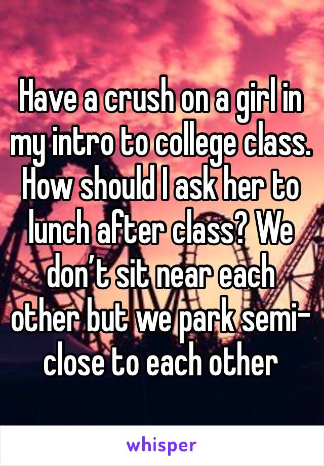 Have a crush on a girl in my intro to college class. How should I ask her to lunch after class? We don’t sit near each other but we park semi-close to each other  