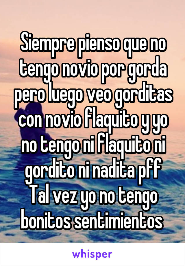 Siempre pienso que no tengo novio por gorda pero luego veo gorditas con novio flaquito y yo no tengo ni flaquito ni gordito ni nadita pff
Tal vez yo no tengo bonitos sentimientos 