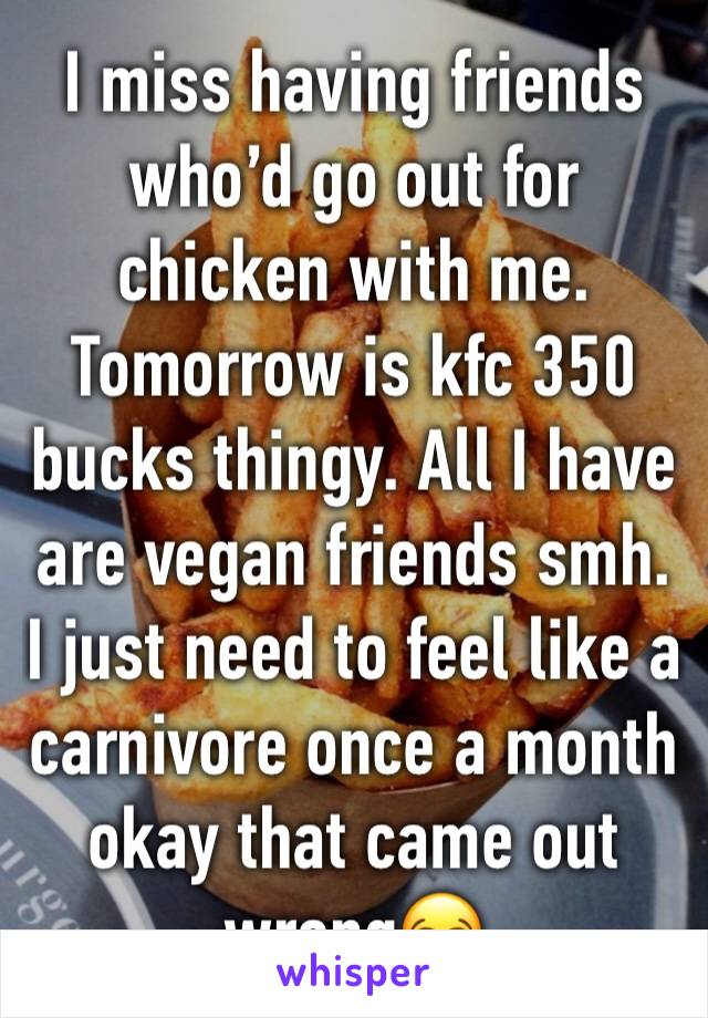 I miss having friends who’d go out for chicken with me. Tomorrow is kfc 350 bucks thingy. All I have are vegan friends smh. I just need to feel like a carnivore once a month okay that came out wrong😂