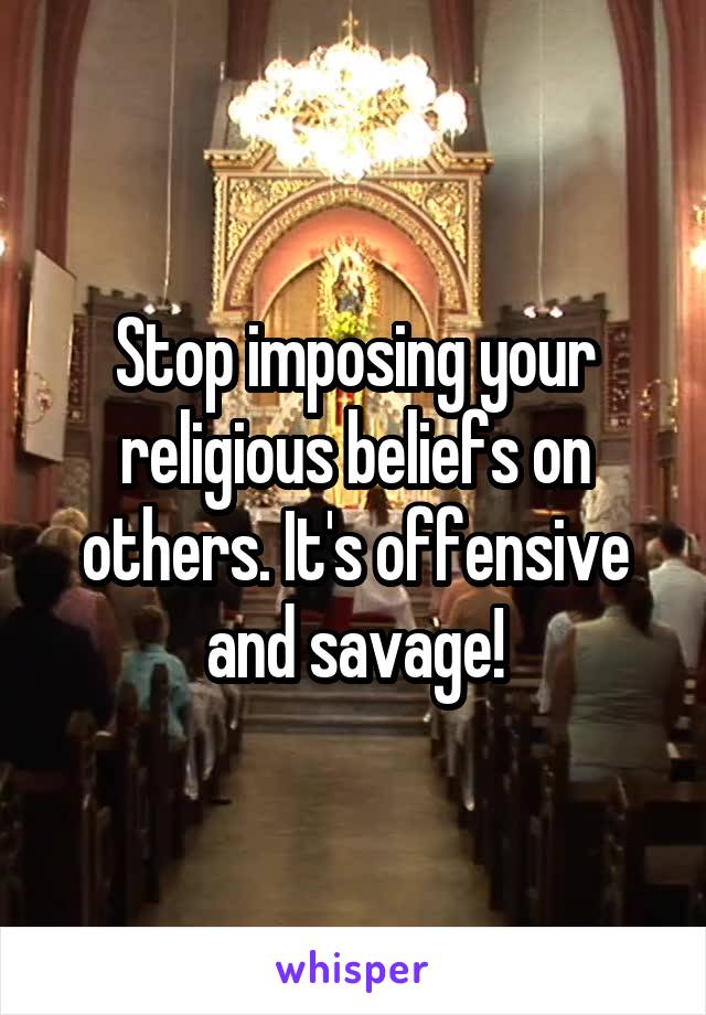 Stop imposing your religious beliefs on others. It's offensive and savage!