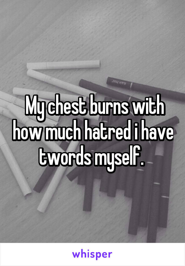  My chest burns with how much hatred i have twords myself. 