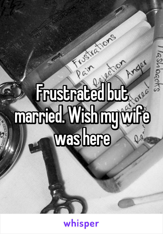 Frustrated but married. Wish my wife was here