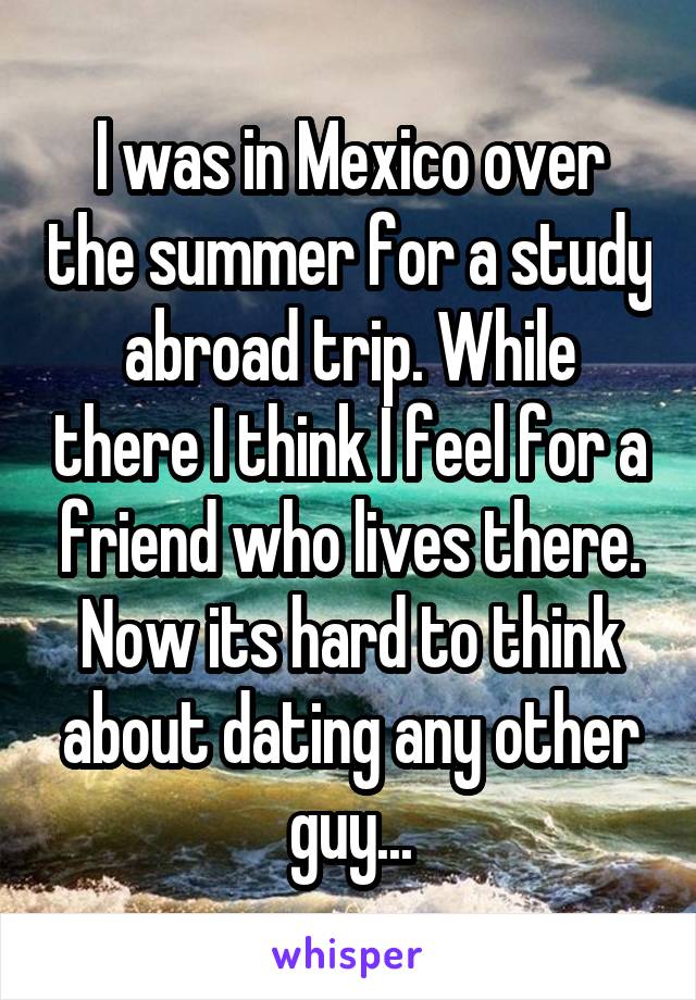 I was in Mexico over the summer for a study abroad trip. While there I think I feel for a friend who lives there. Now its hard to think about dating any other guy...