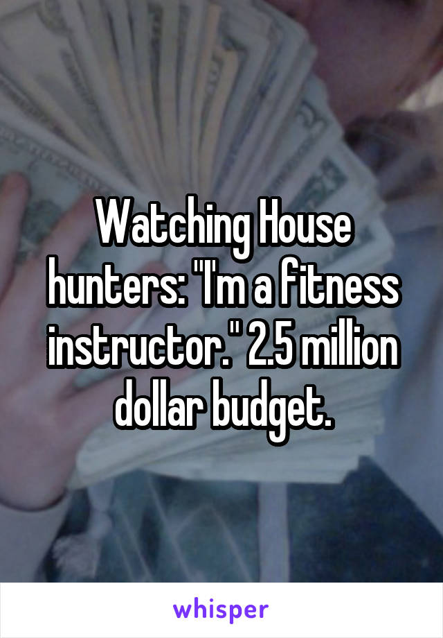 Watching House hunters: "I'm a fitness instructor." 2.5 million dollar budget.