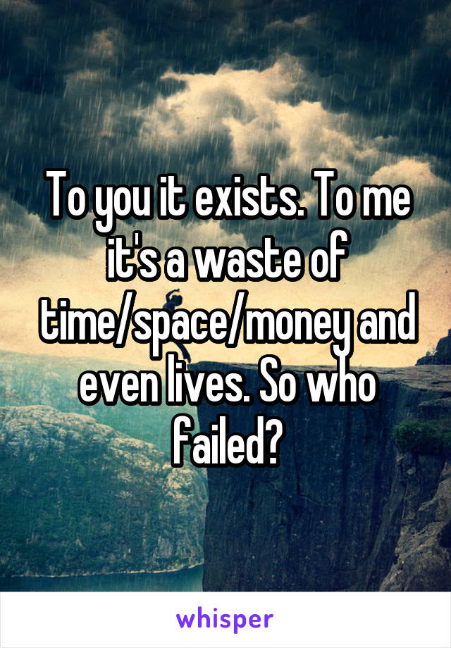 To you it exists. To me it's a waste of time/space/money and even lives. So who failed?