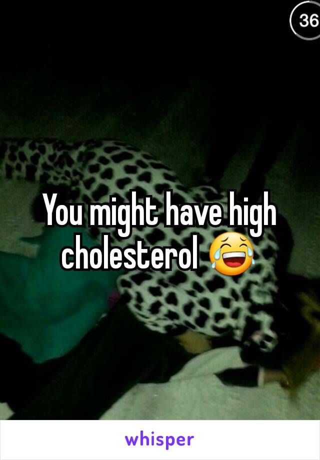 You might have high cholesterol 😂