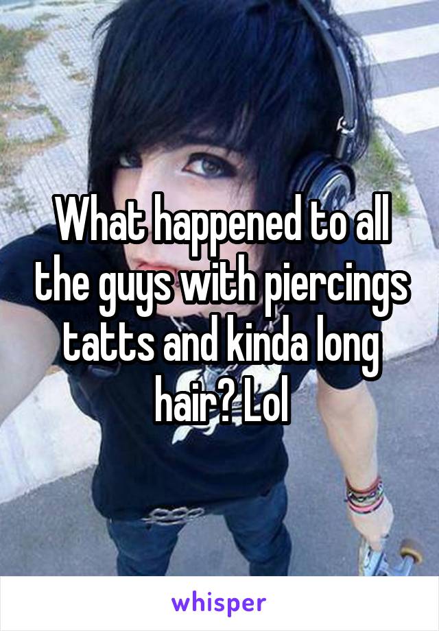 What happened to all the guys with piercings tatts and kinda long hair? Lol