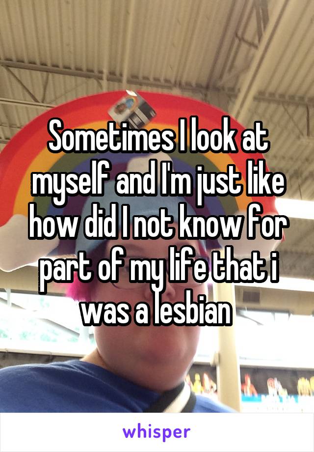 Sometimes I look at myself and I'm just like how did I not know for part of my life that i was a lesbian 