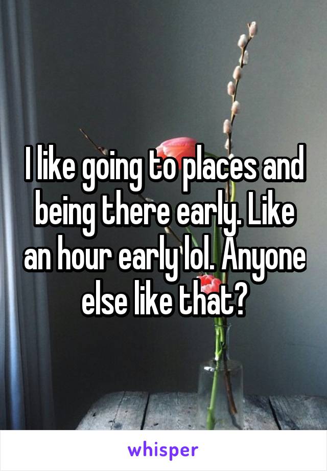 I like going to places and being there early. Like an hour early lol. Anyone else like that?